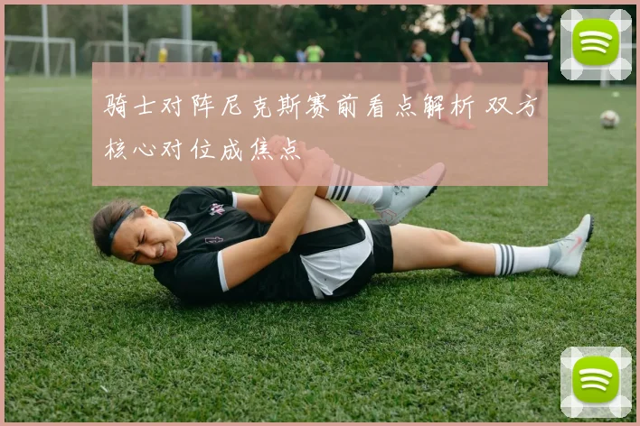 骑士对阵尼克斯赛前看点解析 双方核心对位成焦点