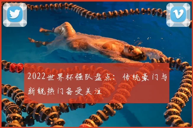 2022世界杯强队盘点:传统豪门与新锐热门备受关注