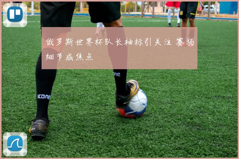 俄罗斯世界杯队长袖标引关注 赛场细节成焦点