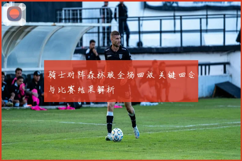 骑士对阵森林狼全场回放 关键回合与比赛结果解析