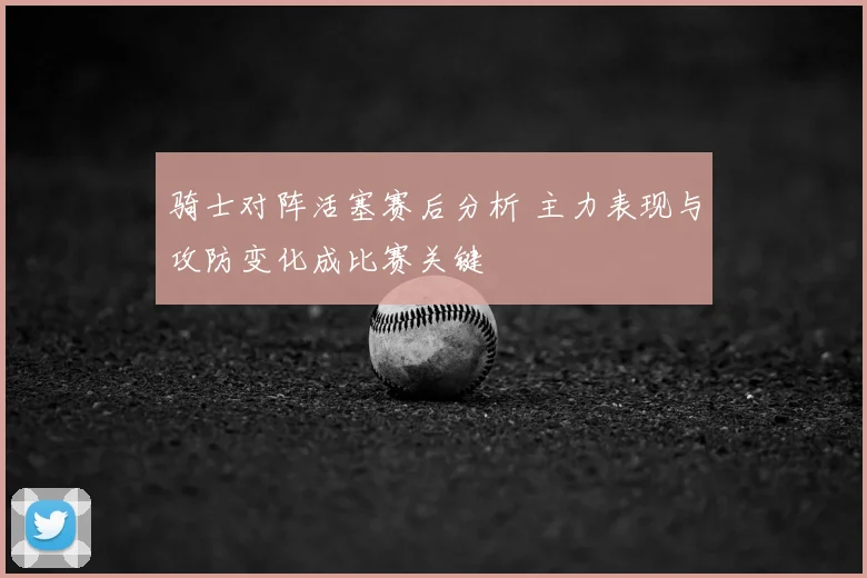 骑士对阵活塞赛后分析 主力表现与攻防变化成比赛关键