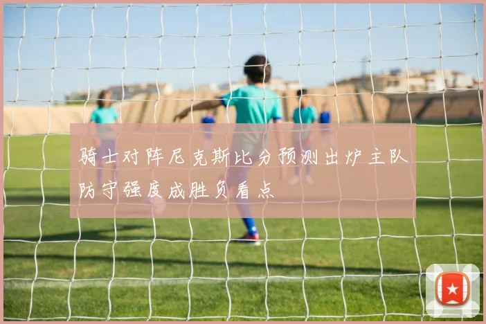 骑士对阵尼克斯比分预测出炉主队防守强度成胜负看点