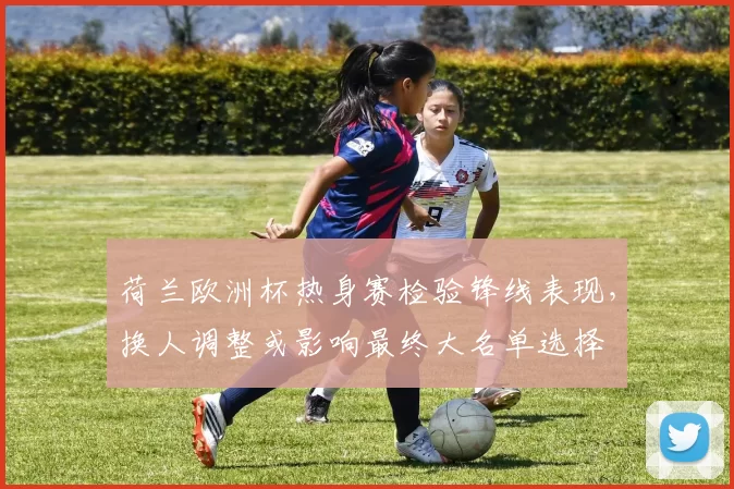 荷兰欧洲杯热身赛检验锋线表现，换人调整或影响最终大名单选择